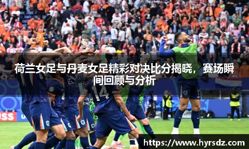 荷兰女足与丹麦女足精彩对决比分揭晓，赛场瞬间回顾与分析