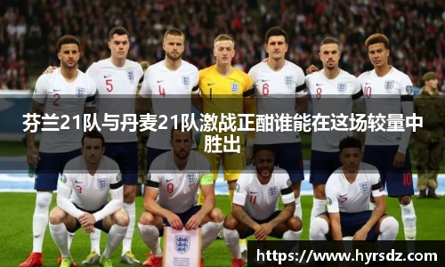 芬兰21队与丹麦21队激战正酣谁能在这场较量中胜出