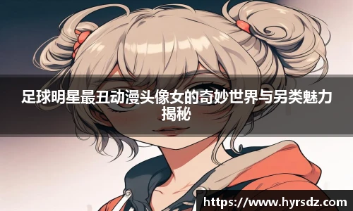 足球明星最丑动漫头像女的奇妙世界与另类魅力揭秘